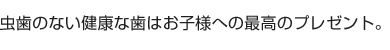 虫歯のない健康な歯はお子様への最高のプレゼント。